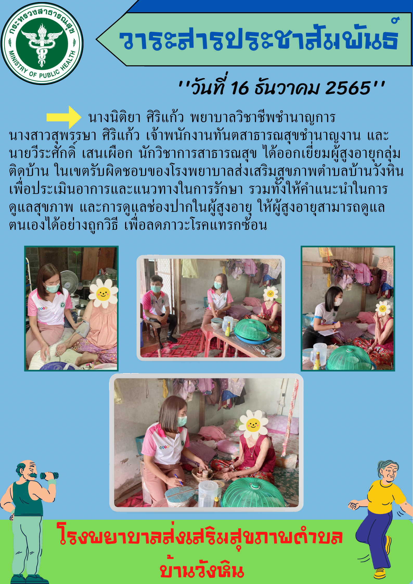 วันที่ 16 ธันวาคม 2565 นางนิติยา ศิริแก้ว พยาบาลวิชาชีพชำนาญการ นางสาวสุพรรษา ศิริแก้ว เจ้าพนักงานทันตสาธารณสุขชำนาญงานและนายวีระศักดิ์ เสนเผือก นักวิชาการสาธารณสุข ได้ออกเยี่ยมผู้สูงอายุกลุ่มติดบ้านในเขตรับผิดชอบของโรงพยาบาลส่งเสริมสุขภาพตำบลบ้านวังหิน เพื่อประเมินการและแนวทางในการรักษา รวมทั้งให้คำแนะนำในการดูแลสุขภาพและการดูแลช่องปากในผู้สูงอายุ ให้ผู้สูงอายุสามารถดูแลตนเองได้อย่าง เพื่อลดภาวะโรคแทรกซ้อน